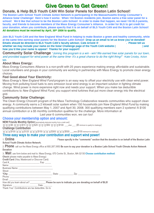 Give Green to Get Green!
Donate, & Help BLS Youth CAN Win Solar Panels for Boston Latin School!
The Boston Latin School Youth Climate Action Network is participating in the Massachusetts Energy Consumer’s Alliance Solar Challenge!  Here’s how it works:  When 150 Boston residents join, Boston earns a free solar panel for a school!   We’d like that school to be the Boston Latin School!  In order to make that happen, we need 150 BLS parents, faculty, and friends to become members of the Mass Energy Consumer’s Alliance.  In order for BLS to get credit for your donation, when you contribute, please specify that it is on behalf of BLS Youth CAN and the Boston Latin School!  All donations must be received by April, 30th 2008 to qualify.  

Join BLS Youth CAN and the New England Wind Fund in helping to make Boston a green and healthy community, while at the same time earning solar panels for the Boston Latin School!  Drop us an email to let us know you’ve donated!  Emails should be directed to BLS Youth CAN’s faculty advisor, Cate Arnold @ catebarnold@aol.com.  Please tell us whether we may include your name on the Solar Challenge page of the Youth CAN website (www.blsyouthcan.org) and how you’d like your name to appear!  Thanks for your support!
Community Solar Challenge “Joining this program is a win - win! We earned free solar panels for our town, and provided support for wind power at the same time- it’s a great chance to do the right thing!”  -Kate Crosby, Acton MA
About Mass Energy:
Mass Energy Consumers Alliance is a non-profit with 25 years experience making energy affordable and sustainable. Local volunteers and groups in your community are working in partnership with Mass Energy to promote clean energy choices.
Feel Good about Your Electricity:
Mass Energy’s New England Wind Fund program is an easy way to offset your electricity use with clean wind power. Moving from polluting fossil fuels to zero emission local wind energy is an important solution in fighting climate change. Wind power is more expensive right now and needs your support. When you make tax deductible contributions to New England Wind Fund, you support wind turbines that put more clean energy into the electrical grid.
Community Solar Challenge:
The Clean Energy Choice® program of the Mass Technology Collaborative rewards communities who support clean energy. A community earns a 2 kilowatt solar system when 150 households join New England Wind Fund by making qualifying contributions between May 1, 2007 and April 30, 2008. 300 qualifying members earn 2 systems! A $100 annual contribution or a $5 monthly contribution qualifies for the challenge. More information at www.cleanEnergyChoice.org Last year 6 communities won, we can too!
Choose your membership option and amount:
NEW Friends Monthly Option (automatically deducted monthly from a credit card)
___$5 ___$15 ___$25 ___$50 ___$100  ___other ___ ($5 minimum to qualify for challenge)
Challenge Contribution
___$100 ___$125 ___$150 ___$300 ___$500 ___other ($100 minimum for challenge)
Three easy ways to make your contribution and support wind power!
1. Online: www.NewEnglandWind.org/SolarChallenge  Please specify in the “comments” section that the donation is on behalf of the Boston Latin School Youth Climate Action Network.  
2. Phone: call our the Mass Energy office at 800.287.3950 Be sure to say your donation is a Boston Latin School Youth Climate Action Network Donation
3. Mail: use form below and mail to: Mass Energy, 670 Centre St., Boston, MA 02130 Choose contribution method:
Check (please make payable to Mass Energy) 
Credit Card (Visa, Mastercard or Discover Card) 
Card #__________________________ Exp: _____
Name: ____________________________________
Business Name: _____________________________
Street: ___________________________________
*City: _____________________________________ State: ____________ Zip: ___________________
Phone: ___________________________________
Email: ____________________________________
How did you learn about us? _____________ Please be sure to indicate you are donating on behalf of BLS!
Signature: _____________________ Date: _______  
Thank You!  Contributions are tax deductible. Go to www.newenglandwind.org

Click Here to see a list of BLS Donors

Help Youth CAN Win Solar Challenge!.doc